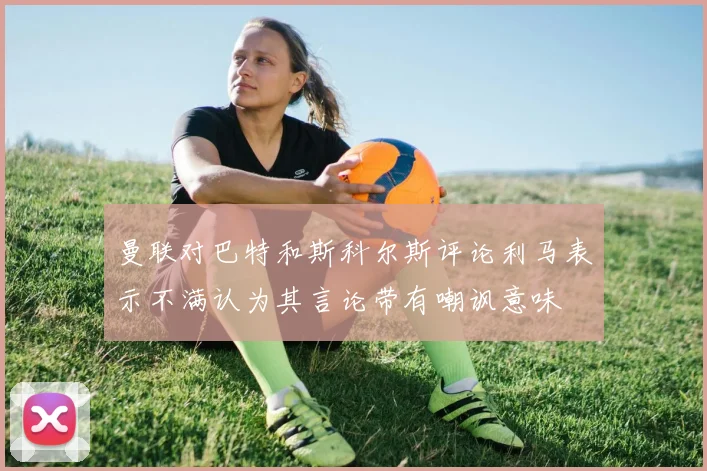 曼联对巴特和斯科尔斯评论利马表示不满认为其言论带有嘲讽意味