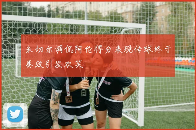 米切尔调侃阿伦得分表现传球终于奏效引发欢笑