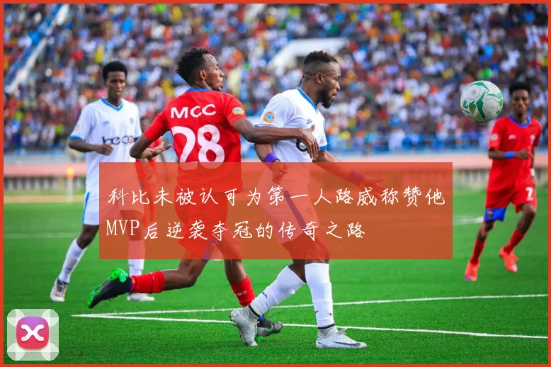 科比未被认可为第一人路威称赞他MVP后逆袭夺冠的传奇之路