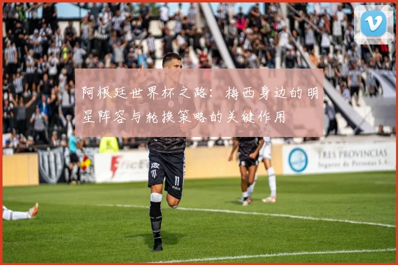 阿根廷世界杯之路：梅西身边的明星阵容与轮换策略的关键作用