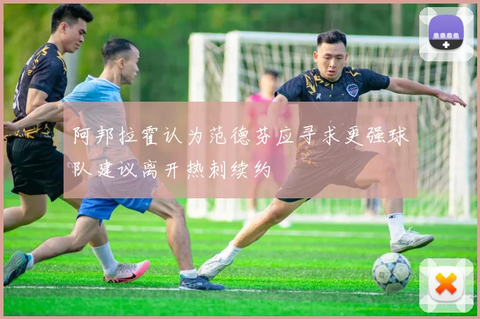 阿邦拉霍认为范德芬应寻求更强球队建议离开热刺续约