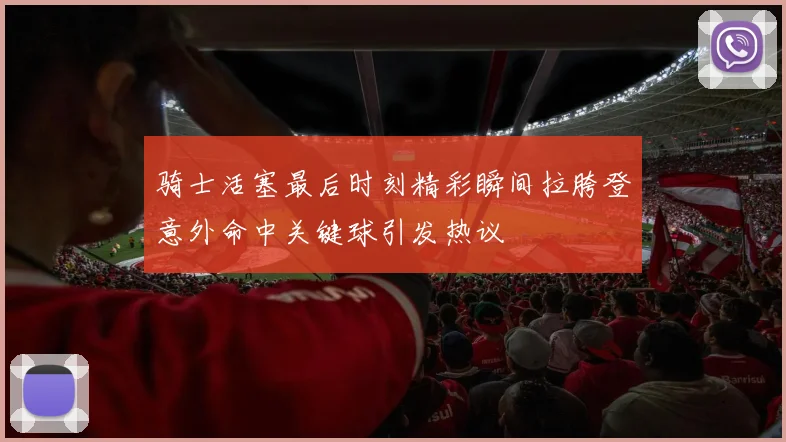 骑士活塞最后时刻精彩瞬间拉胯登意外命中关键球引发热议