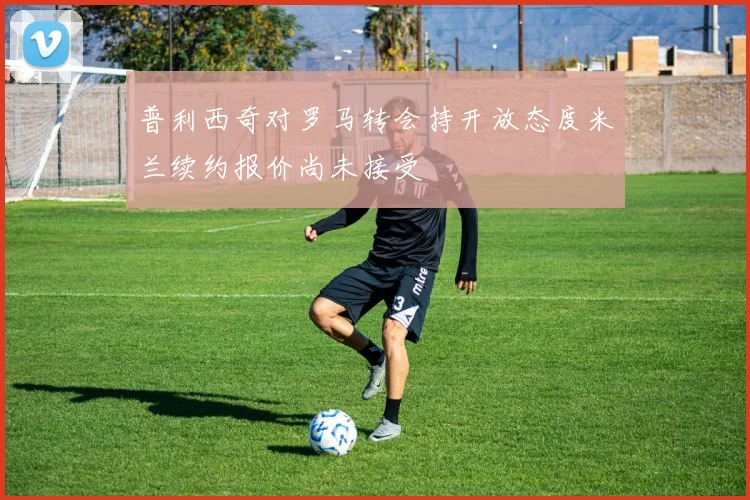 普利西奇对罗马转会持开放态度米兰续约报价尚未接受