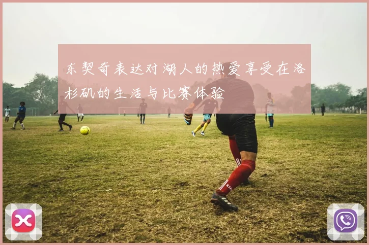 东契奇表达对湖人的热爱享受在洛杉矶的生活与比赛体验