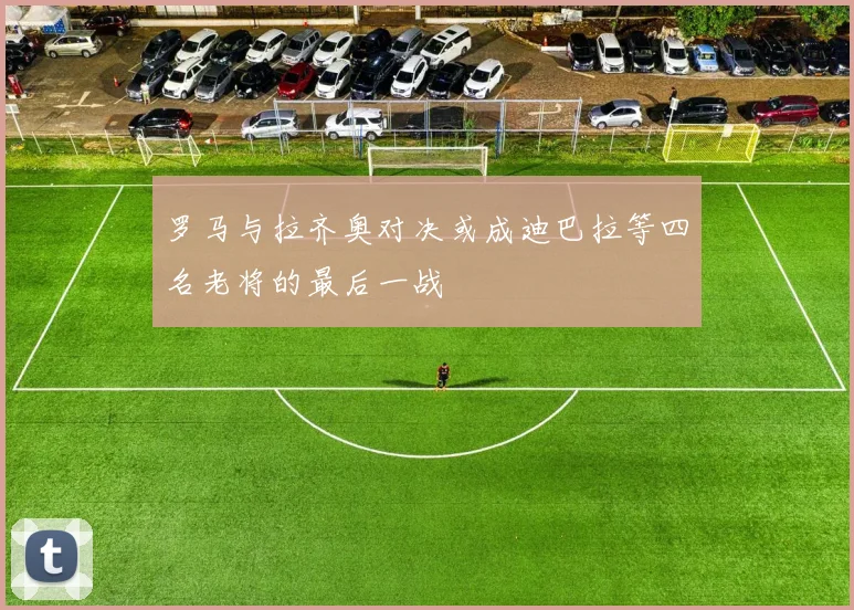 罗马与拉齐奥对决或成迪巴拉等四名老将的最后一战