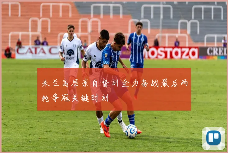 米兰高层亲自督训全力备战最后两轮争冠关键时刻