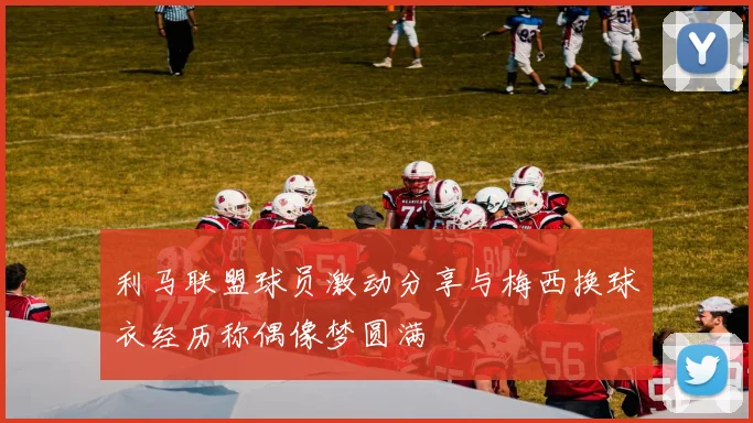利马联盟球员激动分享与梅西换球衣经历称偶像梦圆满